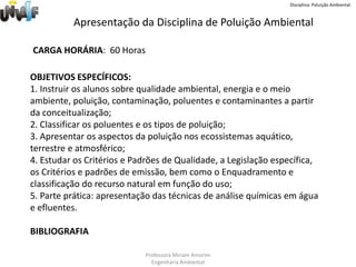 Disciplina: Poluição AmbientalApresentação da Disciplina de Poluição AmbientalCARGA HORÁRIA:  60 Horas OBJETIVOS ESPECÍFICOS: 1. Instruir os alunos sobre qualidade ambiental, energia e o meio ambiente, poluição, contaminação, poluentes e contaminantes a partir da conceitualização;2. Classificar os poluentes e os tipos de poluição;3. Apresentar os aspectos da poluição nos ecossistemas aquático, terrestre e atmosférico; 4. Estudar os Critérios e Padrões de Qualidade, a Legislação específica, os Critérios e padrões de emissão, bem como o Enquadramento e classificação do recurso natural em função do uso;5. Parte prática: apresentação das técnicas de análise químicas em água e efluentes.BIBLIOGRAFIAProfessora Miriam AmorimEngenharia Ambiental