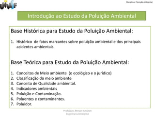 Disciplina: Poluição AmbientalIntrodução ao Estudo da Poluição AmbientalBase Histórica para Estudo da Poluição Ambiental: Histórico  de fatos marcantes sobre poluição ambiental e dos principais acidentes ambientais.Base Teórica para Estudo da Poluição Ambiental:Conceitos de Meio ambiente  (o ecológico e o jurídico)Classificação do meio ambienteConceito de Qualidade ambiental. Indicadores ambientaisPoluição e Contaminação. Poluentes e contaminantes. Poluidor.Professora Miriam AmorimEngenharia Ambiental