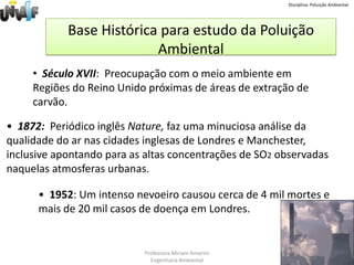 Disciplina: Poluição AmbientalBase Histórica para estudo da Poluição Ambiental  Século XVII:  Preocupação com o meio ambiente em Regiões do Reino Unido próximas de áreas de extração de carvão.