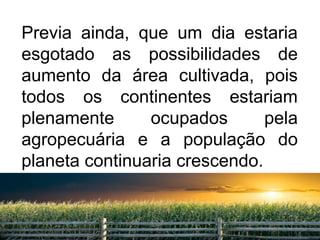 Previa ainda, que um dia estaria 
esgotado as possibilidades de 
aumento da área cultivada, pois 
todos os continentes estariam 
plenamente ocupados pela 
agropecuária e a população do 
planeta continuaria crescendo. 
11 
 
