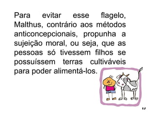 12 
Para evitar esse flagelo, 
Malthus, contrário aos métodos 
anticoncepcionais, propunha a 
sujeição moral, ou seja, que as 
pessoas só tivessem filhos se 
possuíssem terras cultiváveis 
para poder alimentá-los. 
 
