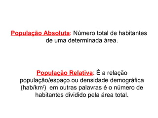 População Absoluta: Número total de habitantes 
de uma determinada área. 
População Relativa: É a relação 
população/espaço ou densidade demográfica 
(hab/km2) em outras palavras é o número de 
habitantes dividido pela área total. 
 