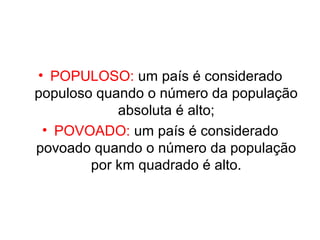 • POPULOSO: um país é considerado 
populoso quando o número da população 
absoluta é alto; 
• POVOADO: um país é considerado 
povoado quando o número da população 
por km quadrado é alto. 
 