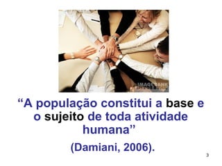 3 
“A população constitui a base e 
o sujeito de toda atividade 
humana” 
(Damiani, 2006). 
 