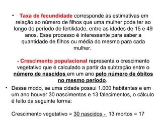 • Taxa de fecundidade corresponde às estimativas em 
relação ao número de filhos que uma mulher pode ter ao 
longo do período de fertilidade, entre as idades de 15 e 49 
anos. Esse processo é interessante para saber a 
quantidade de filhos ou média do mesmo para cada 
mulher. 
- Crescimento populacional representa o crescimento 
vegetativo que é calculado a partir da subtração entre o 
número de nascidos em um ano pelo número de óbitos 
no mesmo período. 
• Desse modo, se uma cidade possui 1.000 habitantes e em 
um ano houver 30 nascimentos e 13 falecimentos, o cálculo 
é feito da seguinte forma: 
Crescimento vegetativo = 30 nascidos - 13 mortos = 17 
 