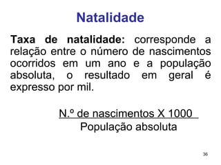 36 
Natalidade 
Taxa de natalidade: corresponde a 
relação entre o número de nascimentos 
ocorridos em um ano e a população 
absoluta, o resultado em geral é 
expresso por mil. 
N.º de nascimentos X 1000 
População absoluta 
 