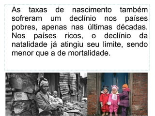 As taxas de nascimento também 
sofreram um declínio nos países 
pobres, apenas nas últimas décadas. 
Nos países ricos, o declínio da 
natalidade já atingiu seu limite, sendo 
menor que a de mortalidade. 
38 
 