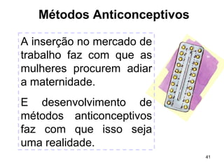 41 
Métodos Anticonceptivos 
A inserção no mercado de 
trabalho faz com que as 
mulheres procurem adiar 
a maternidade. 
E desenvolvimento de 
métodos anticonceptivos 
faz com que isso seja 
uma realidade. 
 