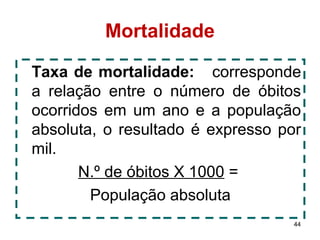 44 
Mortalidade 
Taxa de mortalidade: corresponde 
a relação entre o número de óbitos 
ocorridos em um ano e a população 
absoluta, o resultado é expresso por 
mil. 
N.º de óbitos X 1000 = 
População absoluta 
 