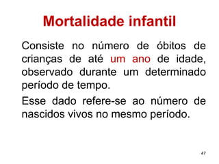 47 
Mortalidade infantil 
Consiste no número de óbitos de 
crianças de até um ano de idade, 
observado durante um determinado 
período de tempo. 
Esse dado refere-se ao número de 
nascidos vivos no mesmo período. 
 