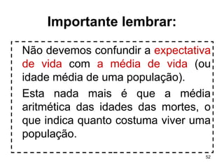 52 
Importante lembrar: 
Não devemos confundir a expectativa 
de vida com a média de vida (ou 
idade média de uma população). 
Esta nada mais é que a média 
aritmética das idades das mortes, o 
que indica quanto costuma viver uma 
população. 
 