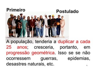 A população, tenderia a duplicar a cada 
25 anos; cresceria, portanto, em 
progressão geométrica. Isso se se não 
ocorressem guerras, epidemias, 
desastres naturais, etc. 
8 
Primeiro Postulado 
 