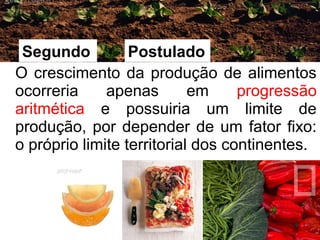 O crescimento da produção de alimentos 
ocorreria apenas em progressão 
aritmética e possuiria um limite de 
produção, por depender de um fator fixo: 
o próprio limite territorial dos continentes. 
9 
Segundo Postulado 
 