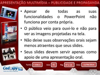 • Apesar de todas as suas 
funcionalidades o PowerPoint não 
funciona por conta própria. 
• O público veio para ouvi-lo e não para 
ver as imagens projetadas na tela. 
• Não deixe suas observações orais sejam 
menos atraentes que seus slides. 
• Seus slides devem servir apenas como 
apoio de uma apresentação oral. 
Turma: Aula: Pág: Data: 12/09/2014 
T 2506 A 01 07 à 13 
 