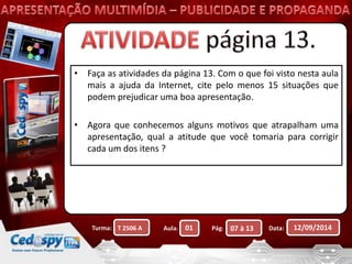 • Faça as atividades da página 13. Com o que foi visto nesta aula 
mais a ajuda da Internet, cite pelo menos 15 situações que 
podem prejudicar uma boa apresentação. 
• Agora que conhecemos alguns motivos que atrapalham uma 
apresentação, qual a atitude que você tomaria para corrigir 
cada um dos itens ? 
Turma: Aula: Pág: Data: 12/09/2014 
T 2506 A 01 07 à 13 
