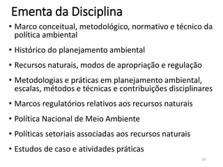 Ementa da Disciplina
• Marco conceitual, metodológico, normativo e técnico da
política ambiental
• Histórico do planejamento ambiental
• Recursos naturais, modos de apropriação e regulação
• Metodologias e práticas em planejamento ambiental,
escalas, métodos e técnicas e contribuições disciplinares
• Marcos regulatórios relativos aos recursos naturais
• Política Nacional de Meio Ambiente
• Políticas setoriais associadas aos recursos naturais
• Estudos de caso e atividades práticas
10
 