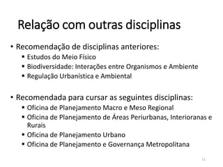 Relação com outras disciplinas
• Recomendação de disciplinas anteriores:
 Estudos do Meio Físico
 Biodiversidade: Interações entre Organismos e Ambiente
 Regulação Urbanística e Ambiental
• Recomendada para cursar as seguintes disciplinas:
 Oficina de Planejamento Macro e Meso Regional
 Oficina de Planejamento de Áreas Periurbanas, Interioranas e
Rurais
 Oficina de Planejamento Urbano
 Oficina de Planejamento e Governança Metropolitana
11
 