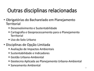 Outras disciplinas relacionadas
• Obrigatórias do Bacharelado em Planejamento
Territorial
 Desenvolvimento e Sustentabilidade
 Cartografia e Geoprocessamento para o Planejamento
Territorial
 Uso do Solo Urbano
• Disciplinas de Opção Limitada
 Avaliação de Impactos Ambientais
 Sustentabilidade e Indicadores
 Gestão Urbano-Ambiental
 Geotecnia Aplicada ao Planejamento Urbano-Ambiental
 Saneamento Ambiental
12
 