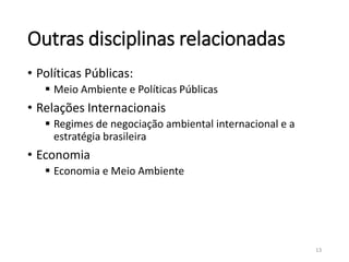Outras disciplinas relacionadas
• Políticas Públicas:
 Meio Ambiente e Políticas Públicas
• Relações Internacionais
 Regimes de negociação ambiental internacional e a
estratégia brasileira
• Economia
 Economia e Meio Ambiente
13
 