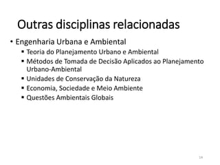 Outras disciplinas relacionadas
• Engenharia Urbana e Ambiental
 Teoria do Planejamento Urbano e Ambiental
 Métodos de Tomada de Decisão Aplicados ao Planejamento
Urbano-Ambiental
 Unidades de Conservação da Natureza
 Economia, Sociedade e Meio Ambiente
 Questões Ambientais Globais
14
 