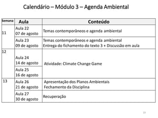Calendário – Módulo 3 – Agenda Ambiental
19
Semana Aula Conteúdo
11
Aula 22
07 de agosto
Temas contemporâneos e agenda ambiental
Aula 23
09 de agosto
Temas contemporâneos e agenda ambiental
Entrega do fichamento do texto 3 + Discussão em aula
12
Aula 24
14 de agosto Atividade: Climate Change Game
Aula 25
16 de agosto
13 Aula 26
21 de agosto
Apresentação dos Planos Ambientais
Fechamento da Disciplina
Aula 27
30 de agosto
Recuperação
 