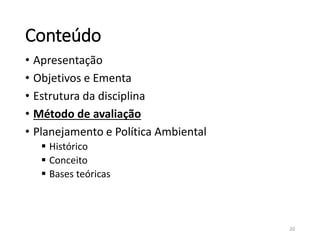 Conteúdo
• Apresentação
• Objetivos e Ementa
• Estrutura da disciplina
• Método de avaliação
• Planejamento e Política Ambiental
 Histórico
 Conceito
 Bases teóricas
20
 