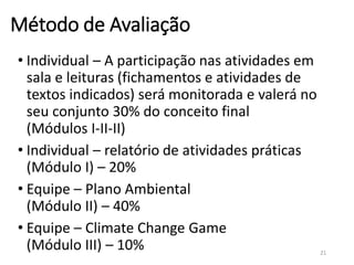 Método de Avaliação
• Individual – A participação nas atividades em
sala e leituras (fichamentos e atividades de
textos indicados) será monitorada e valerá no
seu conjunto 30% do conceito final
(Módulos I-II-II)
• Individual – relatório de atividades práticas
(Módulo I) – 20%
• Equipe – Plano Ambiental
(Módulo II) – 40%
• Equipe – Climate Change Game
(Módulo III) – 10% 21
 