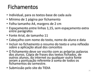 Fichamentos
• Individual, para os textos-base de cada aula
• Mínimo de 1 página por fichamento
• Folha tamanho A4, margens de 2 cm
• Espaçamento entre linhas 1,15, sem espaçamento extra
entre parágrafos
• Fonte Arial, de tamanho 11
• Cabeçalho com nome do texto, nome do aluno e data
• Incluir no fichamento o resumo do texto e uma reflexão
sobre a aplicação atual dos conceitos
• O fichamento deve ser escrito com as próprias palavras
dos alunos. Cópia de frases dos textos fichados, de
outros alunos, da internet ou qualquer outra fonte
zeram a pontuação referente à soma de todos os
fichamentos do semestre.
• Submissão pelo site do TIDIA
24
 