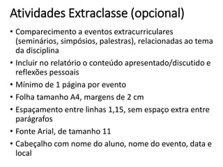 Atividades Extraclasse (opcional)
• Comparecimento a eventos extracurriculares
(seminários, simpósios, palestras), relacionadas ao tema
da disciplina
• Incluir no relatório o conteúdo apresentado/discutido e
reflexões pessoais
• Mínimo de 1 página por evento
• Folha tamanho A4, margens de 2 cm
• Espaçamento entre linhas 1,15, sem espaço extra entre
parágrafos
• Fonte Arial, de tamanho 11
• Cabeçalho com nome do aluno, nome do evento, data e
local
 
