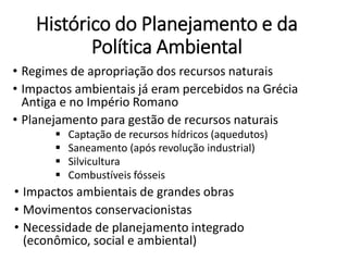 Histórico do Planejamento e da
Política Ambiental
• Regimes de apropriação dos recursos naturais
• Impactos ambientais já eram percebidos na Grécia
Antiga e no Império Romano
• Planejamento para gestão de recursos naturais
 Captação de recursos hídricos (aquedutos)
 Saneamento (após revolução industrial)
 Silvicultura
 Combustíveis fósseis
• Impactos ambientais de grandes obras
• Movimentos conservacionistas
• Necessidade de planejamento integrado
(econômico, social e ambiental)
 