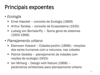 Principais expoentes
• Ecologia
 Ernst Haeckel – conceito de Ecologia (1869)
 Arthur Tansley – conceito de Ecossistema (1935)
 Ludwig von Bertalanffy – Teoria geral de sistemas
(1950-1968)
• Planejamento urbano
 Ebenezer Howard – Cidades-jardim (1898)– relações
dos seres humanos com a natureza, nas cidades
 Patrick Geddes – planejamento de cidades com
noções de ecologia (1915)
 Ian Mcharg – Design with Nature (1968) –
parâmetros ambientais para planejamento urbano
29
 