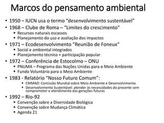 Marcos do pensamento ambiental
• 1950 – IUCN usa o termo “desenvolvimento sustentável”
• 1968 – Clube de Roma – “Limites do crescimento”
 Recursos naturais escassos
 Planejamento do uso e avaliação dos impactos
• 1971 – Ecodesenvolvimento “Reunião de Foneux”
 Social e ambiental integrados
 Planejamento técnico + participação popular
• 1972 – Conferência de Estocolmo – ONU
 PNUMA – Programa das Nações Unidas para o Meio Ambiente
 Fundo Voluntário para o Meio Ambiente
• 1983 - Relatório “Nosso Futuro Comum”:
 CMMAD: Comissão Mundial sobre Meio Ambiente e Desenvolvimento
 Desenvolvimento Sustentável: atender às necessidades do presente sem
comprometer o atendimento das gerações futuras
• 1992 – Rio-92
 Convenção sobre a Diversidade Biológica
 Convenção sobre Mudança Climática
 Agenda 21
 
