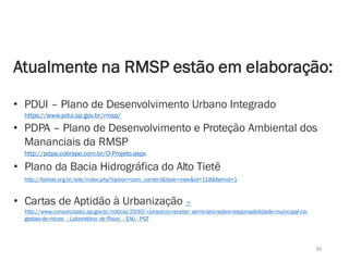 34
Atualmente na RMSP estão em elaboração:
• PDUI – Plano de Desenvolvimento Urbano Integrado
https://www.pdui.sp.gov.br/rmsp/
• PDPA – Plano de Desenvolvimento e Proteção Ambiental dos
Mananciais da RMSP
• Plano da Bacia Hidrográfica do Alto Tietê
http://fabhat.org.br/site/index.php?option=com_content&task=view&id=118&Itemid=1
• Cartas de Aptidão à Urbanização –
http://www.consorcioabc.sp.gov.br/noticia/2930/-consorcio-recebe- seminario-sobre-responsabilidade-municipal-na-
gestao-de-riscos - Laboratório de Risco - EAU - PGT
http://pdpa.cobrape.com.br/O-Projeto.aspx
 
