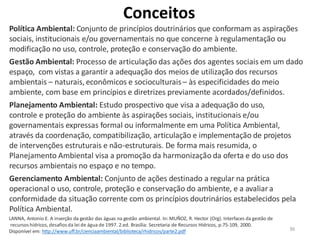 36
Política Ambiental: Conjunto de princípios doutrinários que conformam as aspirações
sociais, institucionais e/ou governamentais no que concerne à regulamentação ou
modificação no uso, controle, proteção e conservação do ambiente.
Gestão Ambiental: Processo de articulação das ações dos agentes sociais em um dado
espaço, com vistas a garantir a adequação dos meios de utilização dos recursos
ambientais – naturais, econômicos e socioculturais – às especificidades do meio
ambiente, com base em princípios e diretrizes previamente acordados/definidos.
Planejamento Ambiental: Estudo prospectivo que visa a adequação do uso,
controle e proteção do ambiente às aspirações sociais, institucionais e/ou
governamentais expressas formal ou informalmente em uma Política Ambiental,
através da coordenação, compatibilização, articulação e implementação de projetos
de intervenções estruturais e não-estruturais. De forma mais resumida, o
Planejamento Ambiental visa a promoção da harmonização da oferta e do uso dos
recursos ambientais no espaço e no tempo.
Gerenciamento Ambiental: Conjunto de ações destinado a regular na prática
operacional o uso, controle, proteção e conservação do ambiente, e a avaliar a
conformidade da situação corrente com os princípios doutrinários estabelecidos pela
Política Ambiental.
LANNA, Antonio E. A inserção da gestão das águas na gestão ambiental. In: MUÑOZ, R. Hector (Org). Interfaces da gestão de
recursos hídricos, desafiosda lei de água de 1997. 2.ed. Brasília: Secretaria de Recursos Hídricos, p.75-109, 2000.
Disponível em: http://www.uff.br/cienciaambiental/biblioteca/rhidricos/parte2.pdf
Conceitos
 