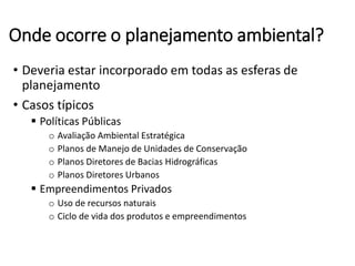 Onde ocorre o planejamento ambiental?
• Deveria estar incorporado em todas as esferas de
planejamento
• Casos típicos
 Políticas Públicas
o Avaliação Ambiental Estratégica
o Planos de Manejo de Unidades de Conservação
o Planos Diretores de Bacias Hidrográficas
o Planos Diretores Urbanos
 Empreendimentos Privados
o Uso de recursos naturais
o Ciclo de vida dos produtos e empreendimentos
 