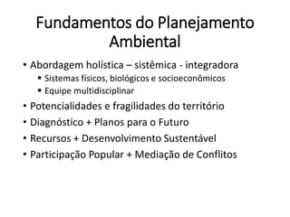 Fundamentos do Planejamento
Ambiental
• Abordagem holística – sistêmica - integradora
 Sistemas físicos, biológicos e socioeconômicos
 Equipe multidisciplinar
• Potencialidades e fragilidades do território
• Diagnóstico + Planos para o Futuro
• Recursos + Desenvolvimento Sustentável
• Participação Popular + Mediação de Conflitos
 