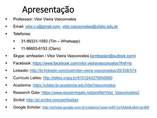 Apresentação
 Professsor: Vitor Vieira Vasconcelos
 Email: vitor.v.v@gmail.com, vitor.vasconcelos@ufabc.edu.br
 Telefones:
 31-99331-1593 (Tim – Whatsapp)
 11-96603-6153 (Claro)
 Skype: amfeadan / Vitor Vieira Vasconcelos (amfeadan@outlook.com)
 Facebook: https://www.facebook.com/vitor.vieiravasconcelos?fref=ts
 Linkedin: http://br.linkedin.com/pub/vitor-vieira-vasconcelos/29/338/574
 Currículo Lattes: http://lattes.cnpq.br/8151243279050980
 Academia: https://ufabc-br.academia.edu/VitorVasconcelos
 Research Gate: https://www.researchgate.net/profile/Vitor_Vasconcelos2
 Scribd: http://pt.scribd.com/amfeadan
 Google Scholar: http://scholar.google.com.br/citations?user=k8Y-3xYAAAAJ&hl=pt-BR
 