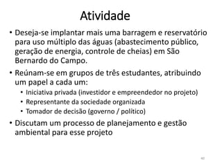 Atividade
• Deseja-se implantar mais uma barragem e reservatório
para uso múltiplo das águas (abastecimento público,
geração de energia, controle de cheias) em São
Bernardo do Campo.
• Reúnam-se em grupos de três estudantes, atribuindo
um papel a cada um:
• Iniciativa privada (investidor e empreendedor no projeto)
• Representante da sociedade organizada
• Tomador de decisão (governo / político)
• Discutam um processo de planejamento e gestão
ambiental para esse projeto
40
 
