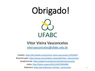 Obrigado!
Vitor Vieira Vasconcelos
vitor.vasconcelos@ufabc.edu.br
Linkedin: https://br.linkedin.com/in/vitor-vieira-vasconcelos-57433829
Research gate: https://www.researchgate.net/profile/Vitor_Vasconcelos2
Academia.edu: https://ufabc-br.academia.edu/VitorVasconcelos
Lattes: http://lattes.cnpq.br/8151243279050980
Slideshare: https://pt.slideshare.net/vitor_vasconcelos 41
 