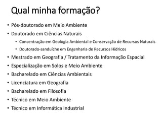 Qual minha formação?
• Pós-doutorado em Meio Ambiente
• Doutorado em Ciências Naturais
• Concentração em Geologia Ambiental e Conservação de Recursos Naturais
• Doutorado-sanduíche em Engenharia de Recursos Hídricos
• Mestrado em Geografia / Tratamento da Informação Espacial
• Especialização em Solos e Meio Ambiente
• Bacharelado em Ciências Ambientais
• Licenciatura em Geografia
• Bacharelado em Filosofia
• Técnico em Meio Ambiente
• Técnico em Informática Industrial
 