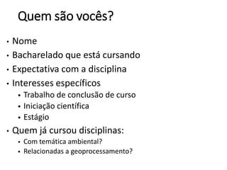 Quem são vocês?
• Nome
• Bacharelado que está cursando
• Expectativa com a disciplina
• Interesses específicos
 Trabalho de conclusão de curso
 Iniciação científica
 Estágio
• Quem já cursou disciplinas:
 Com temática ambiental?
 Relacionadas a geoprocessamento?
 