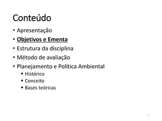Conteúdo
• Apresentação
• Objetivos e Ementa
• Estrutura da disciplina
• Método de avaliação
• Planejamento e Política Ambiental
 Histórico
 Conceito
 Bases teóricas
7
 