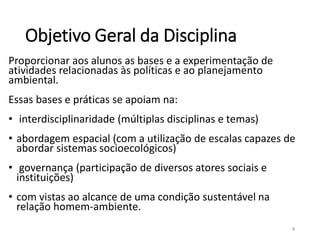 Objetivo Geral da Disciplina
Proporcionar aos alunos as bases e a experimentação de
atividades relacionadas às políticas e ao planejamento
ambiental.
Essas bases e práticas se apoiam na:
• interdisciplinaridade (múltiplas disciplinas e temas)
• abordagem espacial (com a utilização de escalas capazes de
abordar sistemas socioecológicos)
• governança (participação de diversos atores sociais e
instituições)
• com vistas ao alcance de uma condição sustentável na
relação homem-ambiente.
8
 