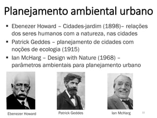 Planejamento ambiental urbano
 Ebenezer Howard – Cidades-jardim (1898)– relações
dos seres humanos com a natureza, nas cidades
 Patrick Geddes – planejamento de cidades com
noções de ecologia (1915)
 Ian McHarg – Design with Nature (1968) –
parâmetros ambientais para planejamento urbano
10
Ebenezer Howard Patrick Geddes Ian McHarg
 