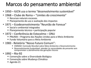 Marcos do pensamento ambiental
• 1950 – IUCN usa o termo “desenvolvimento sustentável”
• 1968 – Clube de Roma – “Limites do crescimento”
 Recursos naturais escassos
 Planejamento do uso e avaliação dos impactos
• 1971 – Ecodesenvolvimento “Reunião de Foneux”
 Social e ambiental integrados
 Planejamento técnico + participação popular
• 1972 – Conferência de Estocolmo – ONU
 PNUMA – Programa das Nações Unidas para o Meio Ambiente
 Fundo Voluntário para o Meio Ambiente
• 1983 - Relatório “Nosso Futuro Comum”:
 CMMAD: Comissão Mundial sobre Meio Ambiente e Desenvolvimento
 Desenvolvimento Sustentável: atender às necessidades do presente sem
comprometer o atendimento das gerações futuras
• 1992 – Rio-92
 Convenção sobre a Diversidade Biológica
 Convenção sobre Mudança Climática
 Agenda 21
 