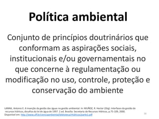 16
Conjunto de princípios doutrinários que
conformam as aspirações sociais,
institucionais e/ou governamentais no
que concerne à regulamentação ou
modificação no uso, controle, proteção e
conservação do ambiente
LANNA, Antonio E. A inserção da gestão das águas na gestão ambiental. In: MUÑOZ, R. Hector (Org). Interfaces da gestão de
recursos hídricos, desafios da lei de água de 1997. 2.ed. Brasília: Secretaria de Recursos Hídricos, p.75-109, 2000.
Disponível em: http://www.uff.br/cienciaambiental/biblioteca/rhidricos/parte2.pdf
Política ambiental
 