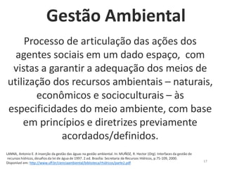 17
Processo de articulação das ações dos
agentes sociais em um dado espaço, com
vistas a garantir a adequação dos meios de
utilização dos recursos ambientais – naturais,
econômicos e socioculturais – às
especificidades do meio ambiente, com base
em princípios e diretrizes previamente
acordados/definidos.
LANNA, Antonio E. A inserção da gestão das águas na gestão ambiental. In: MUÑOZ, R. Hector (Org). Interfaces da gestão de
recursos hídricos, desafios da lei de água de 1997. 2.ed. Brasília: Secretaria de Recursos Hídricos, p.75-109, 2000.
Disponível em: http://www.uff.br/cienciaambiental/biblioteca/rhidricos/parte2.pdf
Gestão Ambiental
 