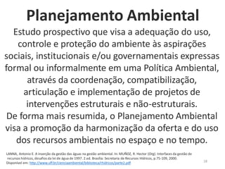 18
Estudo prospectivo que visa a adequação do uso,
controle e proteção do ambiente às aspirações
sociais, institucionais e/ou governamentais expressas
formal ou informalmente em uma Política Ambiental,
através da coordenação, compatibilização,
articulação e implementação de projetos de
intervenções estruturais e não-estruturais.
De forma mais resumida, o Planejamento Ambiental
visa a promoção da harmonização da oferta e do uso
dos recursos ambientais no espaço e no tempo.
LANNA, Antonio E. A inserção da gestão das águas na gestão ambiental. In: MUÑOZ, R. Hector (Org). Interfaces da gestão de
recursos hídricos, desafios da lei de água de 1997. 2.ed. Brasília: Secretaria de Recursos Hídricos, p.75-109, 2000.
Disponível em: http://www.uff.br/cienciaambiental/biblioteca/rhidricos/parte2.pdf
Planejamento Ambiental
 