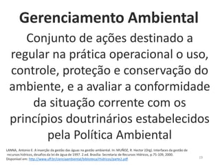 19
Conjunto de ações destinado a
regular na prática operacional o uso,
controle, proteção e conservação do
ambiente, e a avaliar a conformidade
da situação corrente com os
princípios doutrinários estabelecidos
pela Política Ambiental
LANNA, Antonio E. A inserção da gestão das águas na gestão ambiental. In: MUÑOZ, R. Hector (Org). Interfaces da gestão de
recursos hídricos, desafios da lei de água de 1997. 2.ed. Brasília: Secretaria de Recursos Hídricos, p.75-109, 2000.
Disponível em: http://www.uff.br/cienciaambiental/biblioteca/rhidricos/parte2.pdf
Gerenciamento Ambiental
 