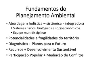 Fundamentos do
Planejamento Ambiental
• Abordagem holística – sistêmica - integradora
 Sistemas físicos, biológicos e socioeconômicos
 Equipe multidisciplinar
• Potencialidades e fragilidades do território
• Diagnóstico + Planos para o Futuro
• Recursos + Desenvolvimento Sustentável
• Participação Popular + Mediação de Conflitos
 